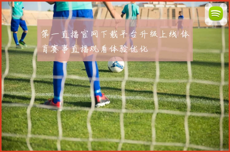 第一直播官网下载平台升级上线 体育赛事直播观看体验优化