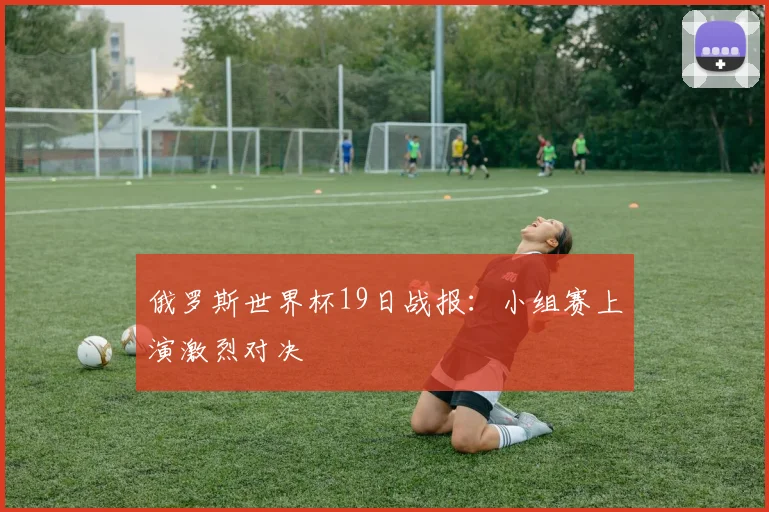 俄罗斯世界杯19日战报:小组赛上演激烈对决