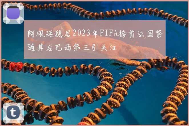 阿根廷稳居2023年FIFA榜首法国紧随其后巴西第三引关注