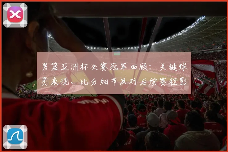 男篮亚洲杯决赛冠军回顾：关键球员表现、比分细节及对后续赛程影响分析