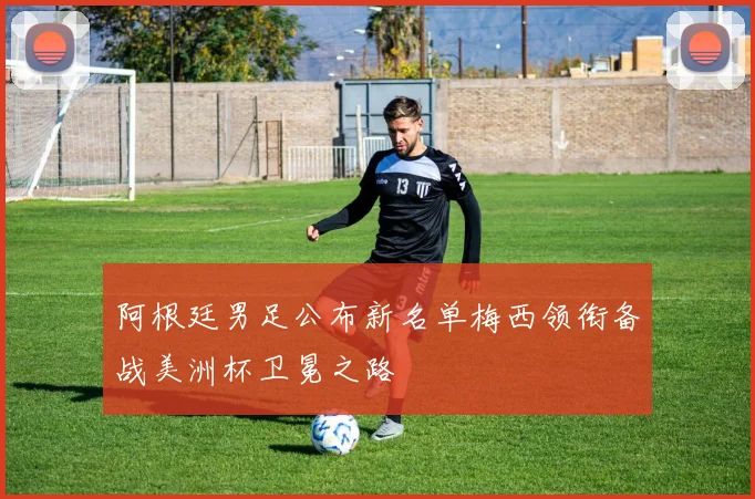阿根廷男足公布新名单梅西领衔备战美洲杯卫冕之路