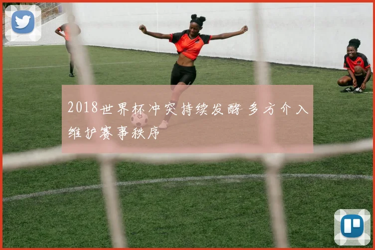 2018世界杯冲突持续发酵 多方介入维护赛事秩序