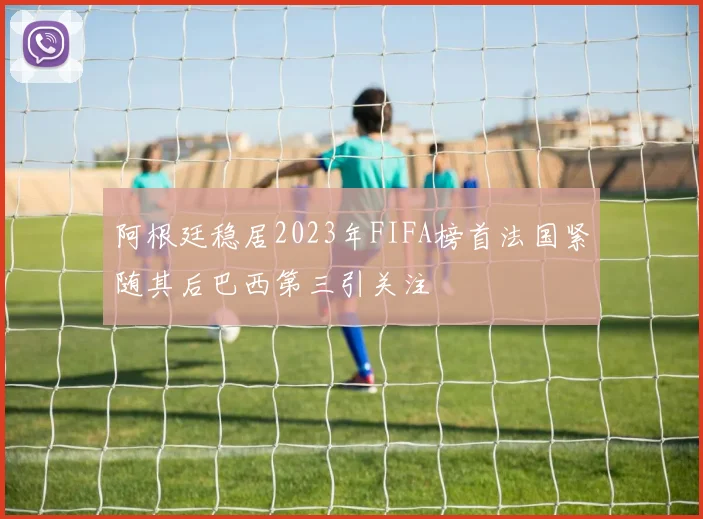 阿根廷稳居2023年FIFA榜首法国紧随其后巴西第三引关注
