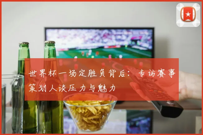 世界杯一场定胜负背后:专访赛事策划人谈压力与魅力