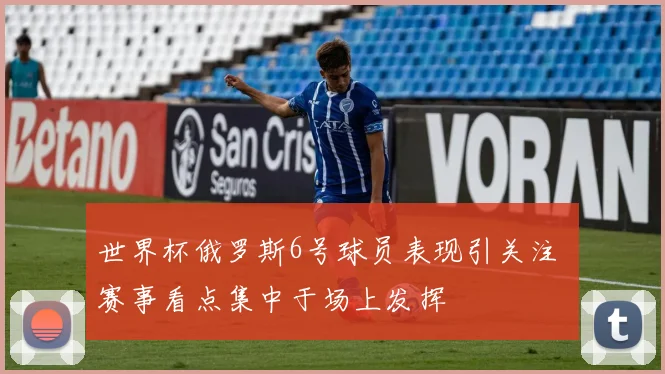 世界杯俄罗斯6号球员表现引关注 赛事看点集中于场上发挥