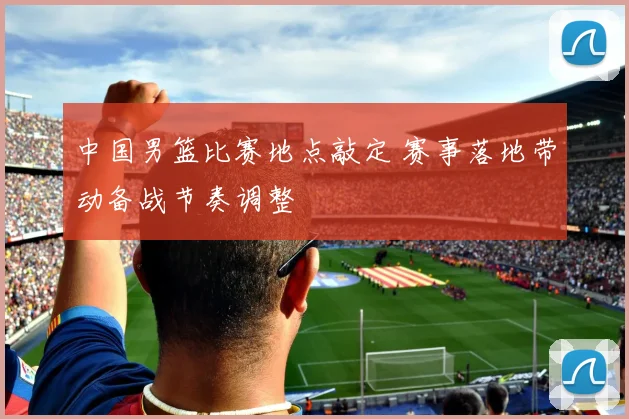 中国男篮比赛地点敲定 赛事落地带动备战节奏调整