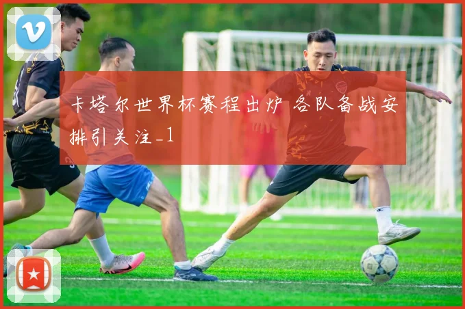 卡塔尔世界杯赛程出炉 各队备战安排引关注_1