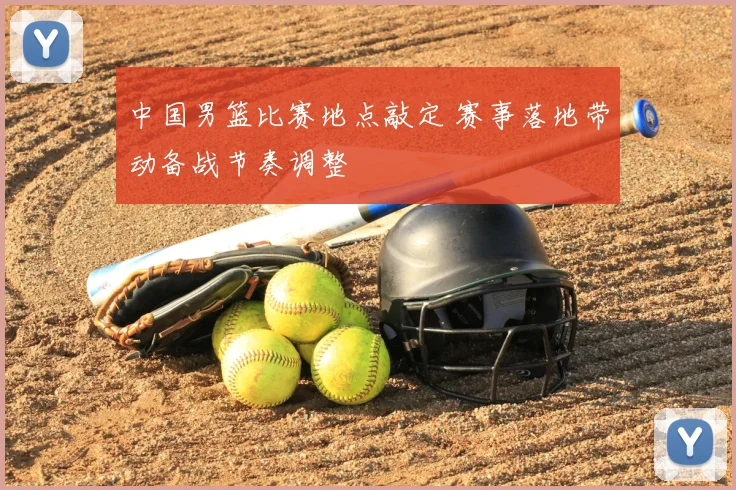 中国男篮比赛地点敲定 赛事落地带动备战节奏调整