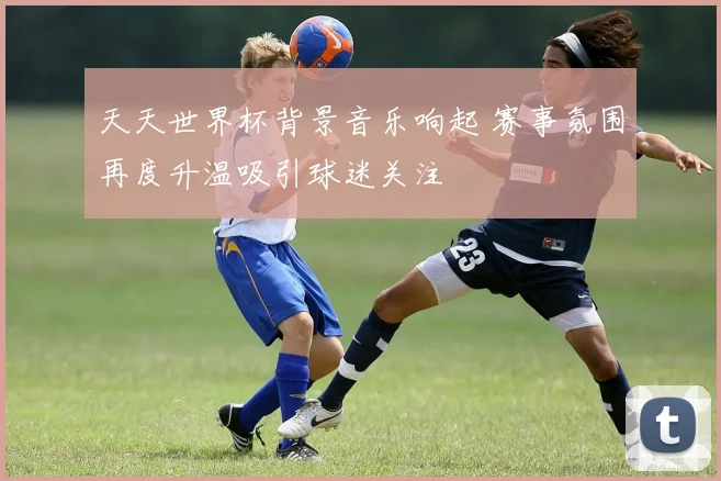 天天世界杯背景音乐响起 赛事氛围再度升温吸引球迷关注