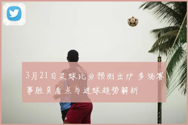 3月21日足球比分预测出炉 多场赛事胜负看点与进球趋势解析