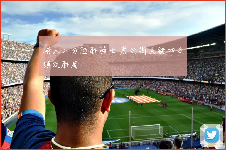 湖人六分险胜骑士 詹姆斯关键回合锁定胜局