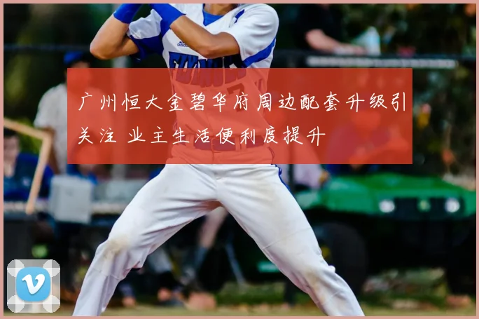 广州恒大金碧华府周边配套升级引关注 业主生活便利度提升