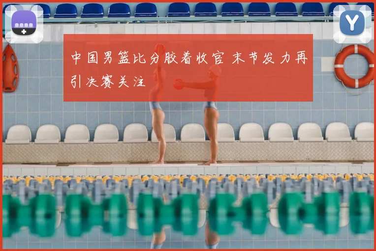 中国男篮比分胶着收官 末节发力再引决赛关注