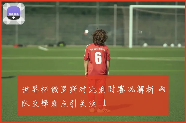 世界杯俄罗斯对比利时赛况解析 两队交锋看点引关注_1