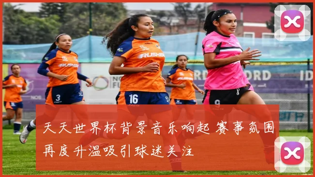 天天世界杯背景音乐响起 赛事氛围再度升温吸引球迷关注