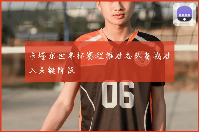 卡塔尔世界杯赛程推进各队备战进入关键阶段