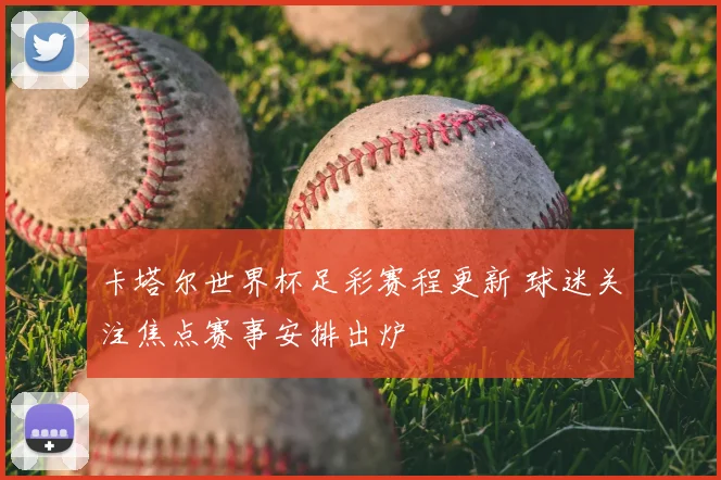 卡塔尔世界杯足彩赛程更新 球迷关注焦点赛事安排出炉