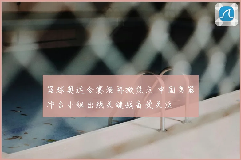 篮球奥运会赛场再掀焦点 中国男篮冲击小组出线关键战备受关注