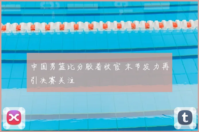 中国男篮比分胶着收官 末节发力再引决赛关注